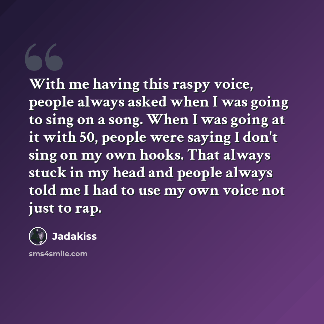 “With me having this raspy voice, people always asked when I was going to sing on a song. When I was going at it with 50, people were saying I don't sing on my own hooks. That always stuck in my head and people always told me I had to use my own voice not just to rap.” quote by Jadakiss
