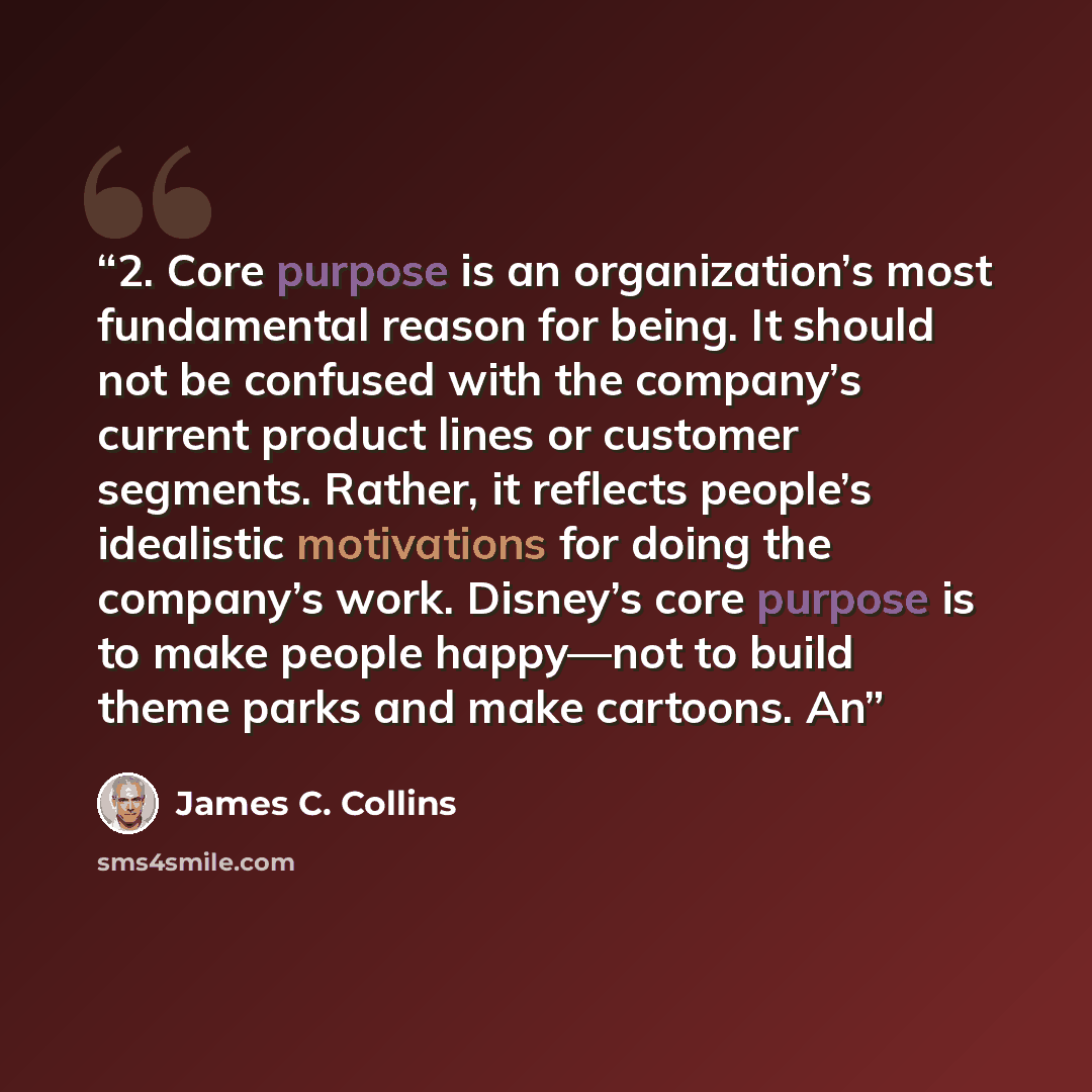 “2. Core purpose is an organization’s most fundamental reason for being. It should not be confused with the company’s current product lines or customer segments. Rather, it reflects people’s idealistic motivations for doing the company’s work. Disney’s core purpose is to make people happy—not to…” quote by James C. Collins