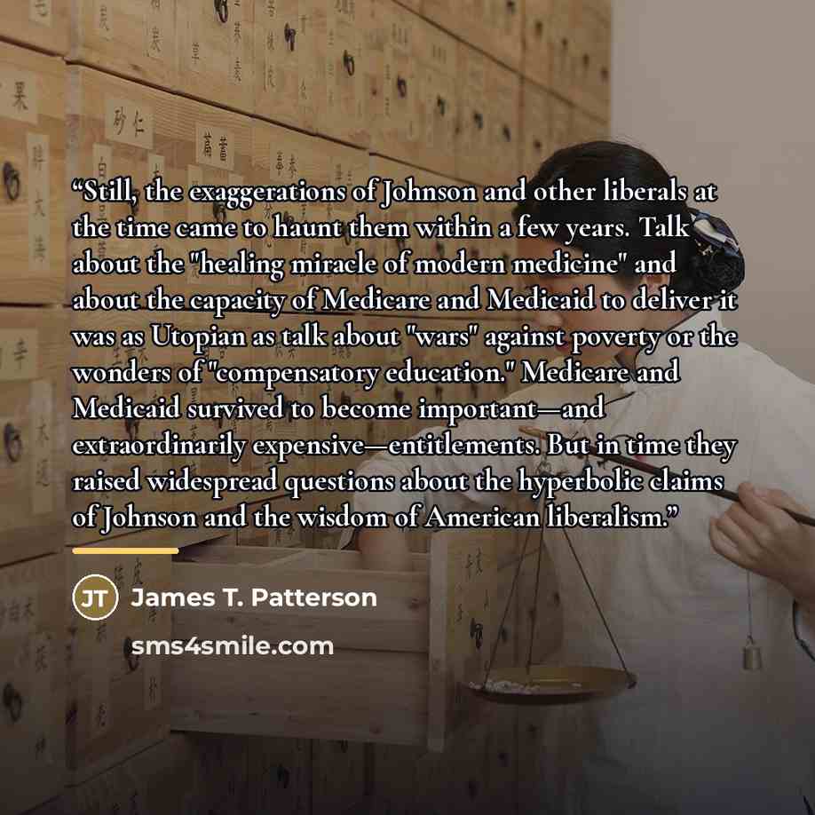 “Still, the exaggerations of Johnson and other liberals at the time came to haunt them within a few years. Talk about the "healing miracle of modern medicine" and about the capacity of Medicare and Medicaid to deliver it was as Utopian as talk about "wars" against poverty or the wonders of…” quote by James T. Patterson