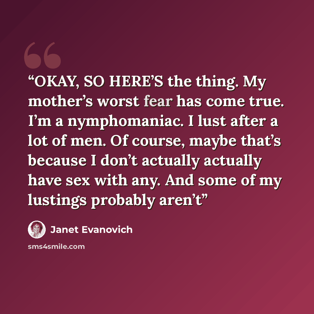 “OKAY, SO HERE’S the thing. My mother’s worst fear has come true. I’m a nymphomaniac. I lust after a lot of men. Of course, maybe that’s because I don’t actually actually have sex with any. And some of my lustings probably aren’t” quote by Janet Evanovich
