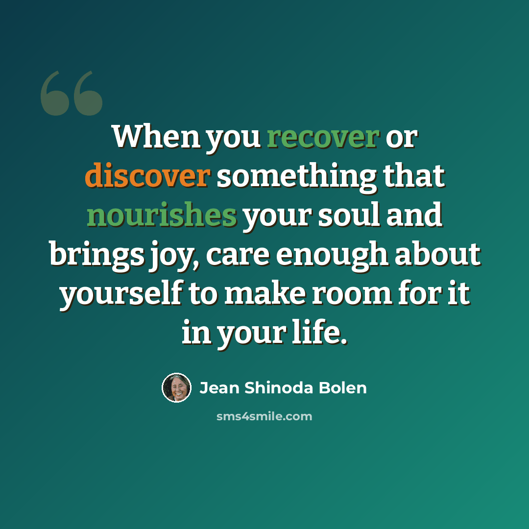 “When you recover or discover something that nourishes your soul and brings joy, care enough about yourself to make room for it in your life.” quote by Jean Shinoda Bolen