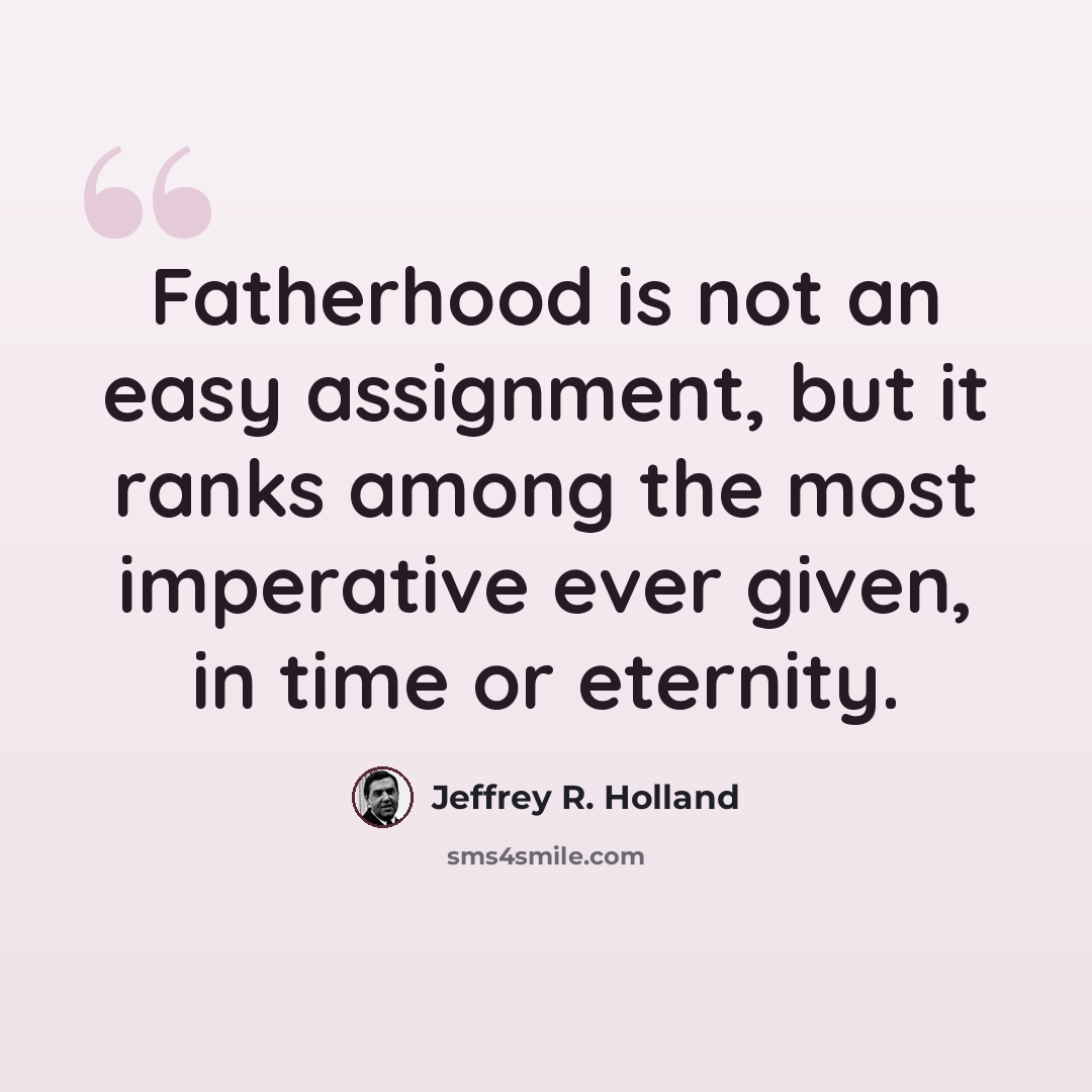 “Fatherhood is not an easy assignment, but it ranks among the most imperative ever given, in time or eternity.” quote by Jeffrey R. Holland