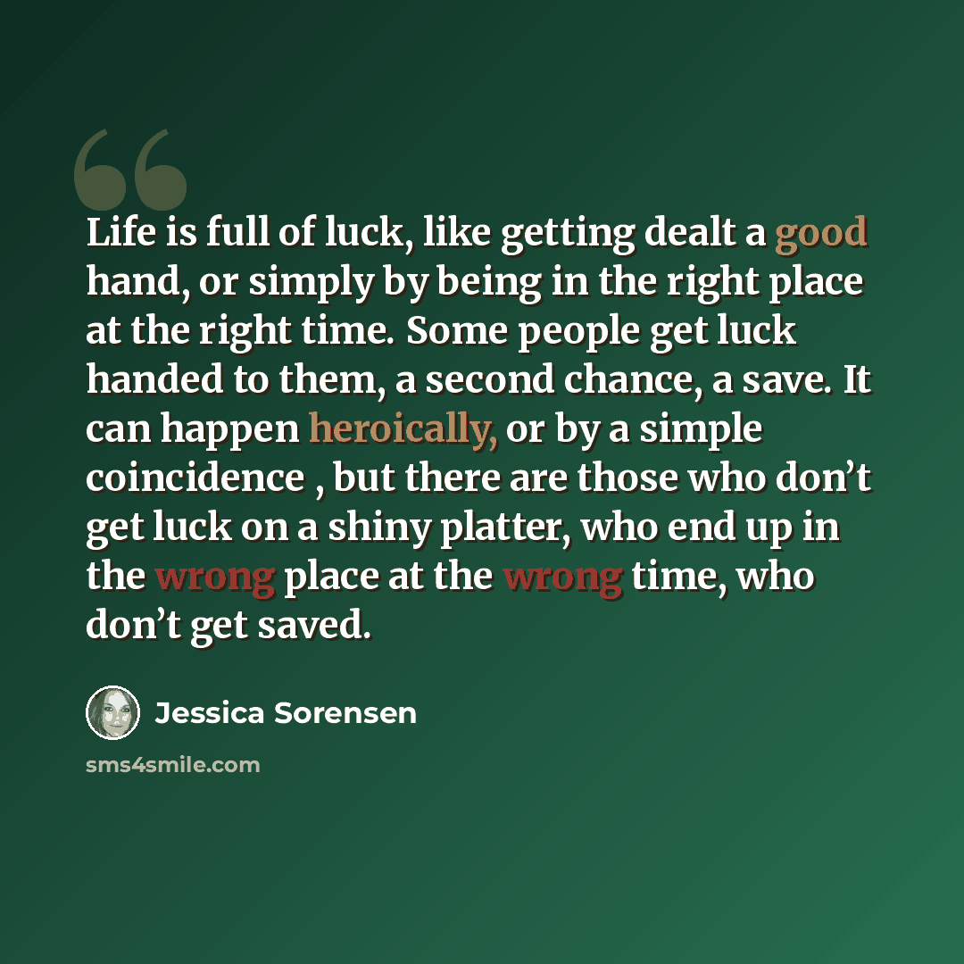 “Life is full of luck, like getting dealt a good hand, or simply by being in the right place at the right time. Some people get luck handed to them, a second chance, a save. It can happen heroically, or by a simple coincidence , but there are those who don’t get luck on a shiny platter, who end up…” quote by Jessica Sorensen