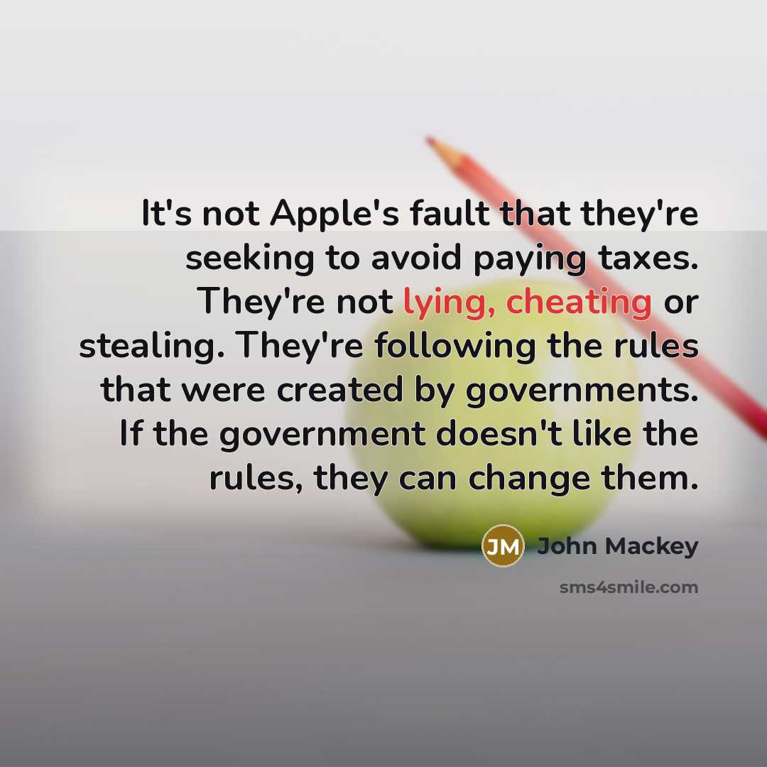 “It's not Apple's fault that they're seeking to avoid paying taxes. They're not lying, cheating or stealing. They're following the rules that were created by governments. If the government doesn't like the rules, they can change them.” quote by John Mackey