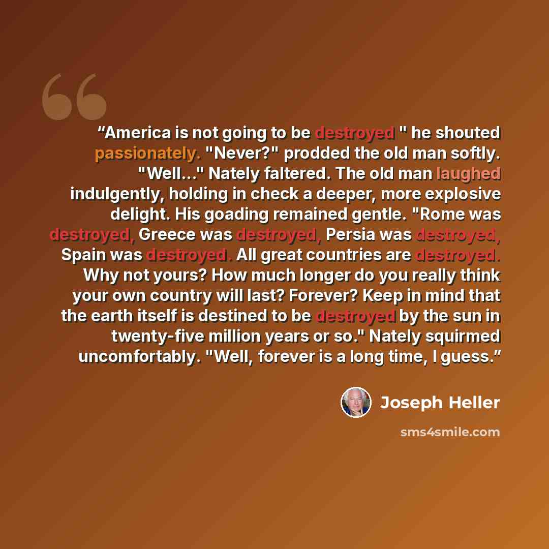 “America is not going to be destroyed " he shouted passionately. "Never?" prodded the old man softly. "Well..." Nately faltered. The old man laughed indulgently, holding in check a deeper, more explosive delight. His goading remained gentle. "Rome was destroyed, Greece was destroyed, Persia was…” quote by Joseph Heller