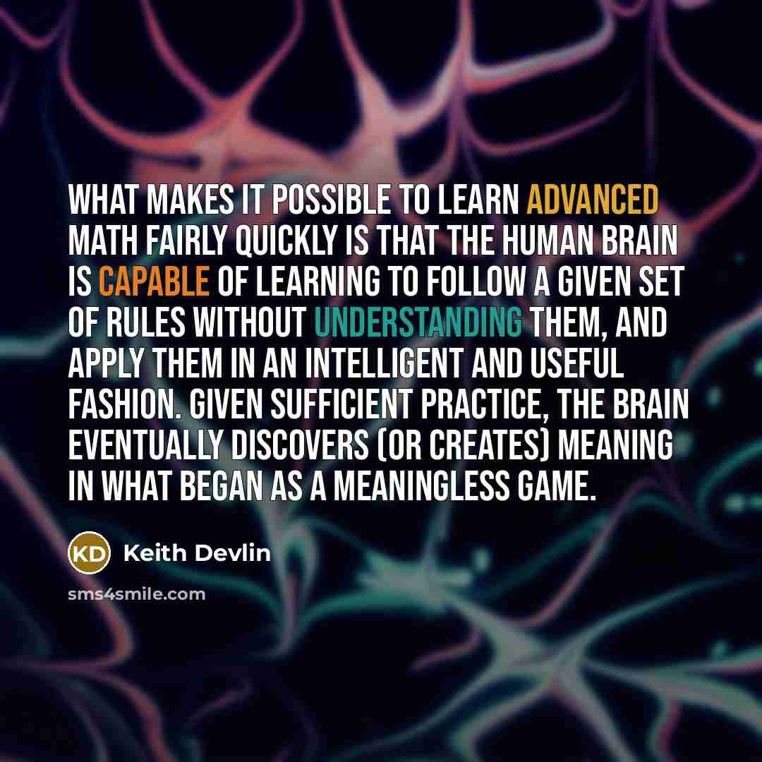 “What makes it possible to learn advanced math fairly quickly is that the human brain is capable of learning to follow a given set of rules without understanding them, and apply them in an intelligent and useful fashion. Given sufficient practice, the brain eventually discovers (or creates) meaning…” quote by Keith Devlin