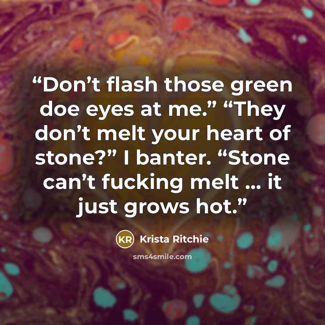 “Don’t flash those green doe eyes at me.” “They don’t melt your heart of stone?” I banter. “Stone can’t fucking melt … it just grows hot.” quote by Krista Ritchie
