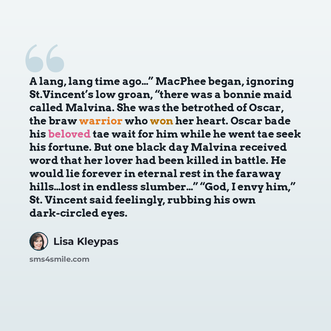 “A lang, lang time ago…” MacPhee began, ignoring St.Vincent’s low groan, “there was a bonnie maid called Malvina. She was the betrothed of Oscar, the braw warrior who won her heart. Oscar bade his beloved tae wait for him while he went tae seek his fortune. But one black day Malvina received word…” quote by Lisa Kleypas
