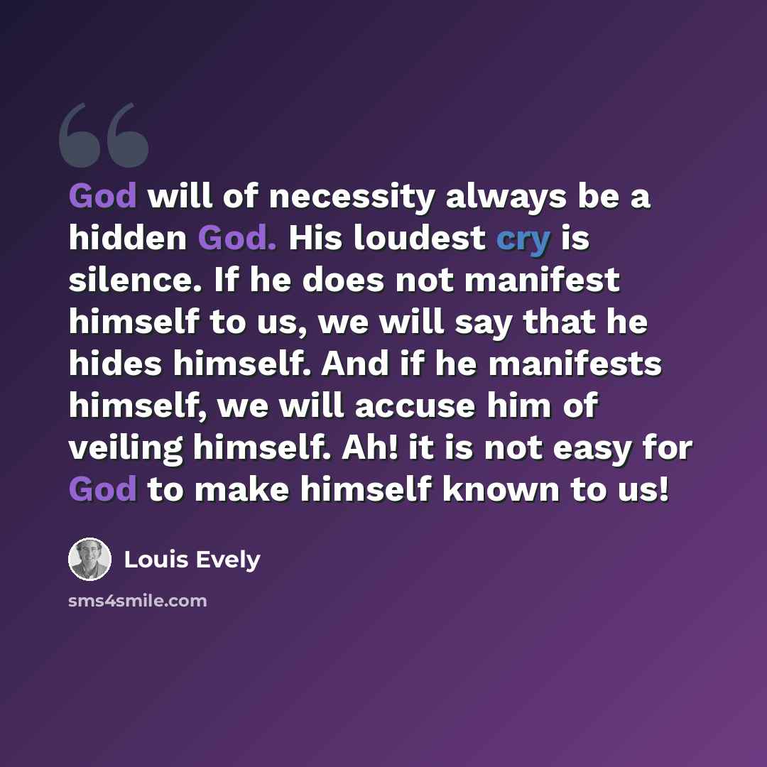 “God will of necessity always be a hidden God. His loudest cry is silence. If he does not manifest himself to us, we will say that he hides himself. And if he manifests himself, we will accuse him of veiling himself. Ah! it is not easy for God to make himself known to us!” quote by Louis Evely