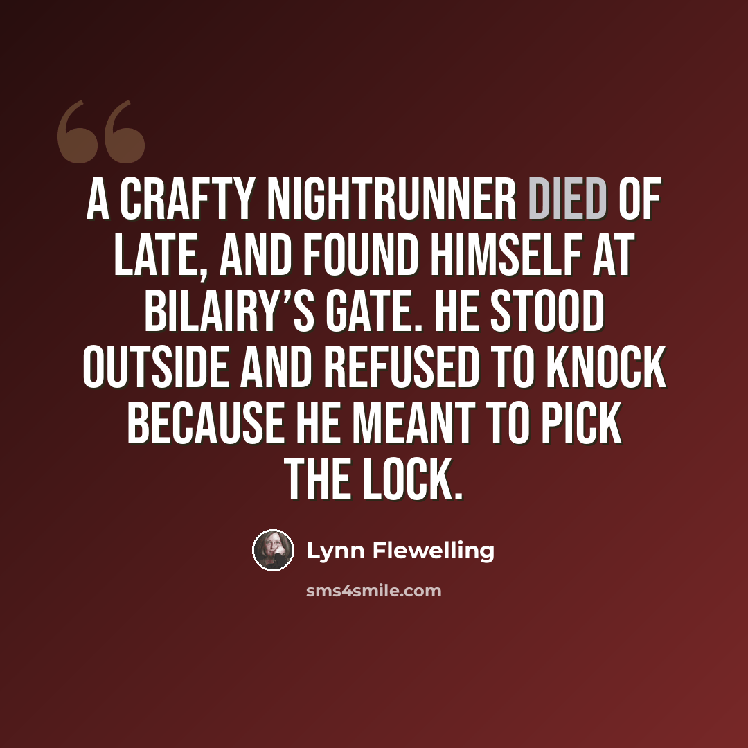 “A crafty nightrunner died of late, And found himself at Bilairy’s Gate. He stood outside and refused to knock Because he meant to pick the lock.” quote by Lynn Flewelling