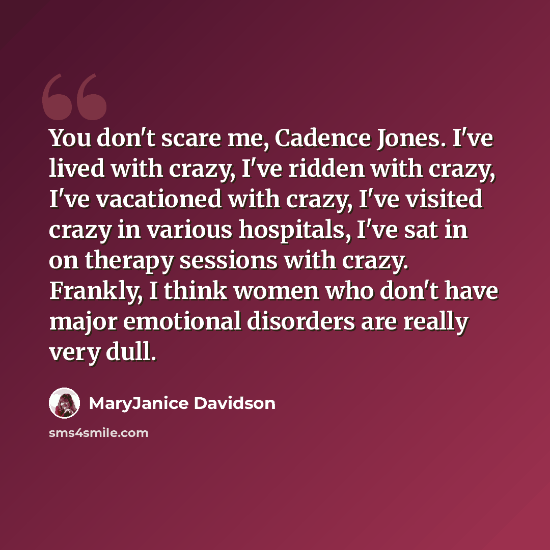 “You don't scare me, Cadence Jones. I've lived with crazy, I've ridden with crazy, I've vacationed with crazy, I've visited crazy in various hospitals, I've sat in on therapy sessions with crazy. Frankly, I think women who don't have major emotional disorders are really very dull.” quote by MaryJanice Davidson