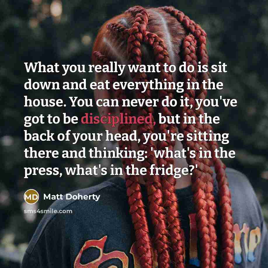 “What you really want to do is sit down and eat everything in the house. You can never do it, you've got to be disciplined, but in the back of your head, you're sitting there and thinking: 'what's in the press, what's in the fridge?'” quote by Matt Doherty