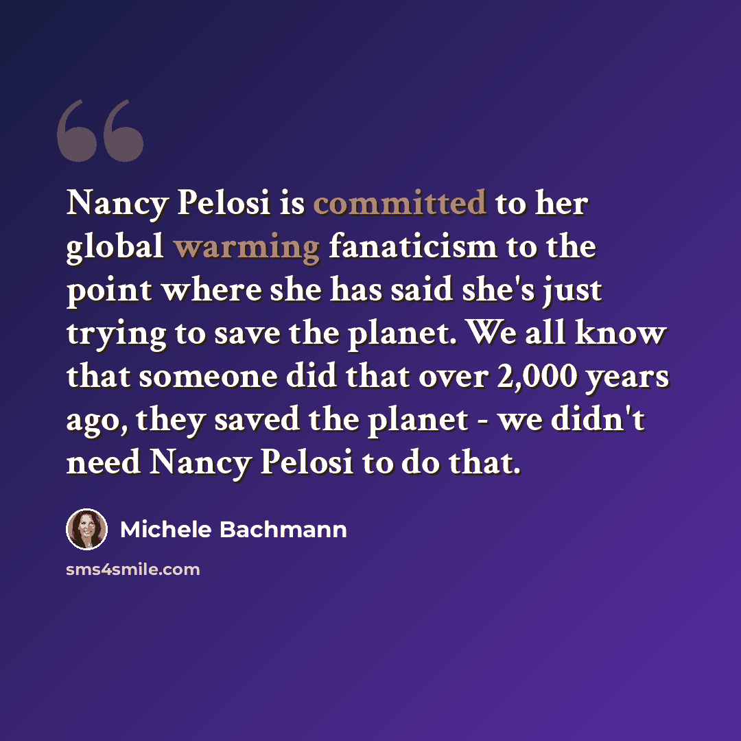 “Nancy Pelosi is committed to her global warming fanaticism to the point where she has said she's just trying to save the planet. We all know that someone did that over 2,000 years ago, they saved the planet - we didn't need Nancy Pelosi to do that.” quote by Michele Bachmann