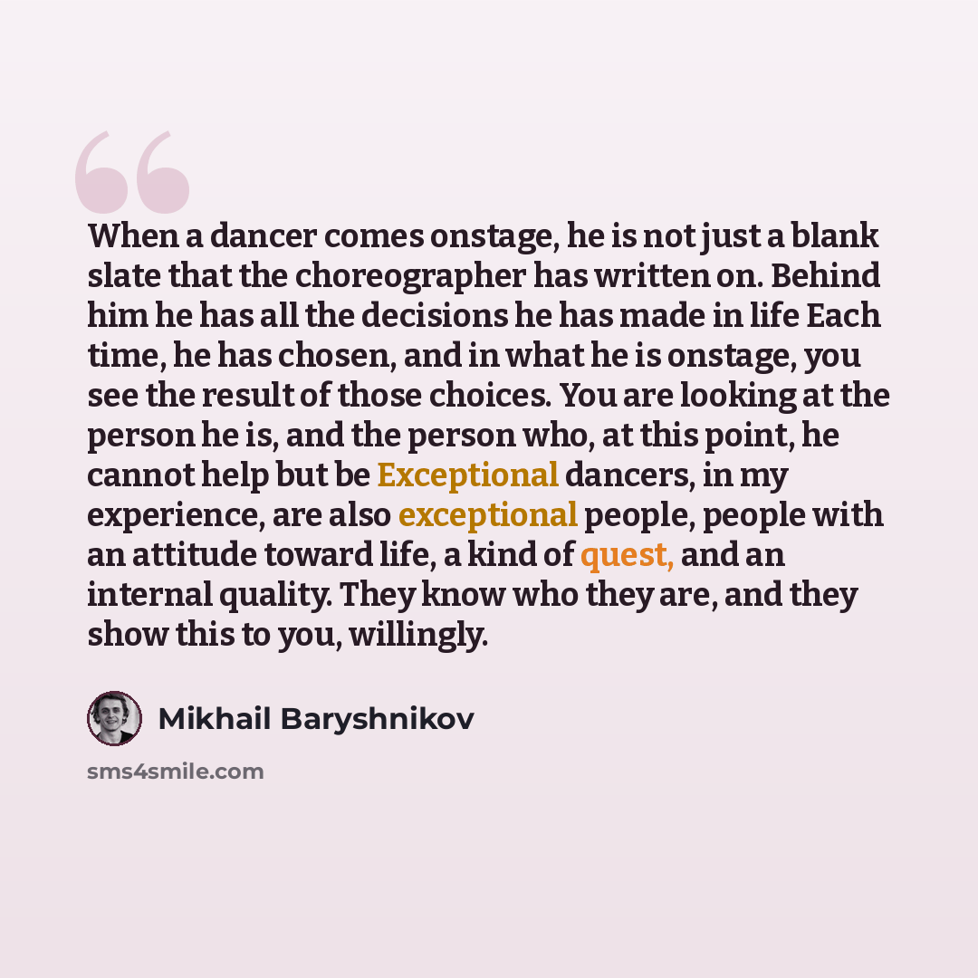 “When a dancer comes onstage, he is not just a blank slate that the choreographer has written on. Behind him he has all the decisions he has made in life Each time, he has chosen, and in what he is onstage, you see the result of those choices. You are looking at the person he is, and the person…” quote by Mikhail Baryshnikov