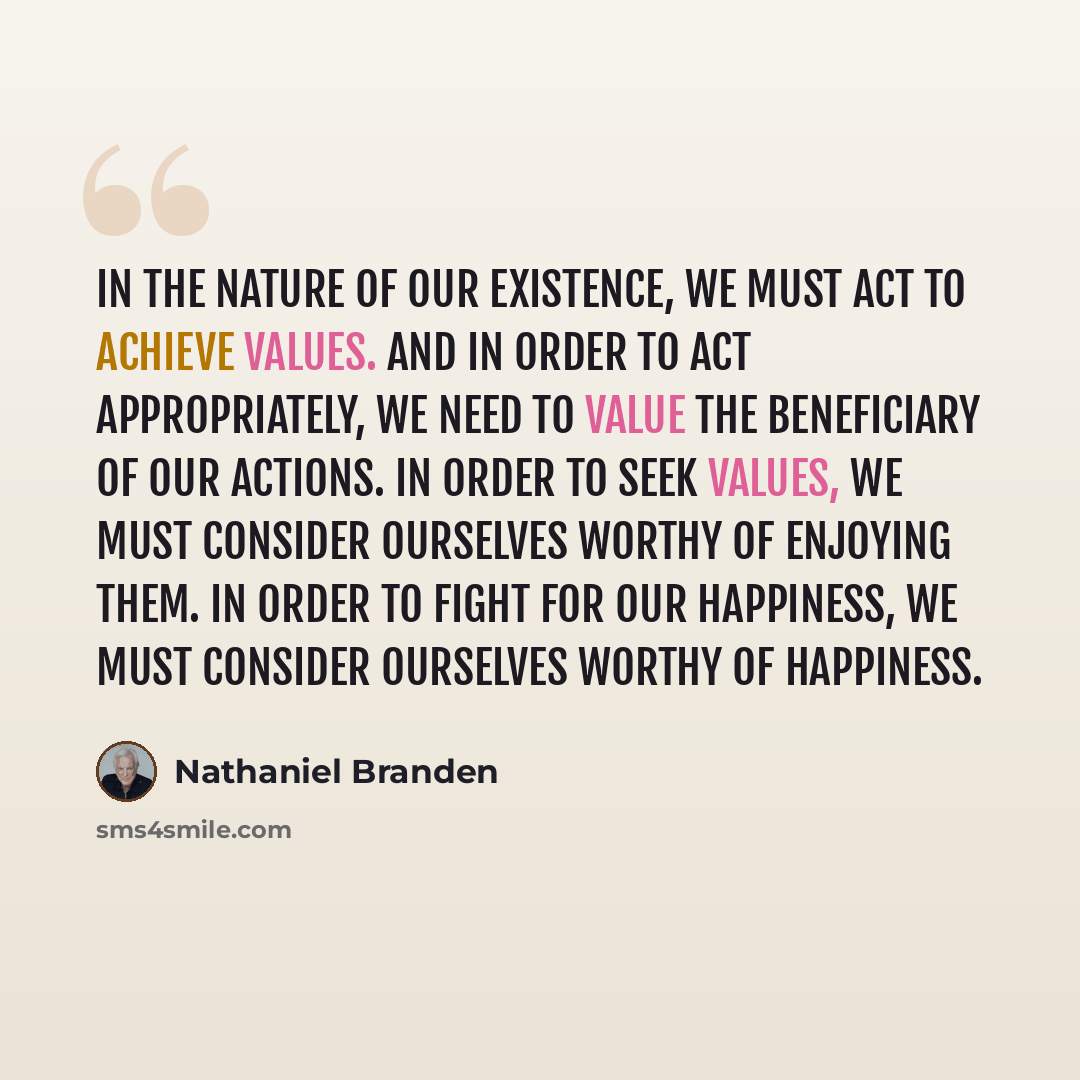 “In the nature of our existence, we must act to achieve values. And in order to act appropriately, we need to value the beneficiary of our actions. In order to seek values, we must consider ourselves worthy of enjoying them. In order to fight for our happiness, we must consider ourselves worthy of…” quote by Nathaniel Branden