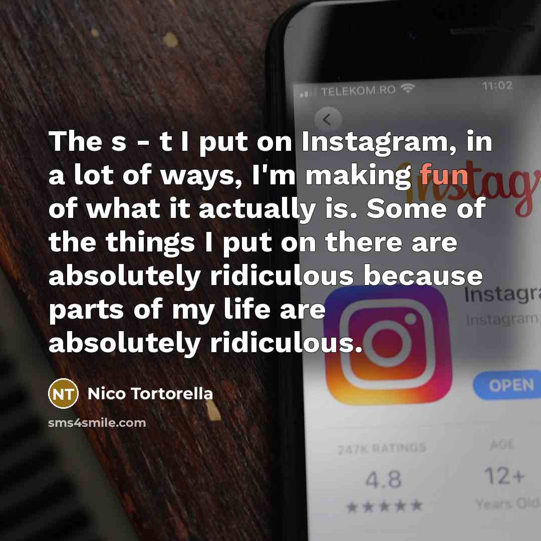 “The s - t I put on Instagram, in a lot of ways, I'm making fun of what it actually is. Some of the things I put on there are absolutely ridiculous because parts of my life are absolutely ridiculous.” quote by Nico Tortorella