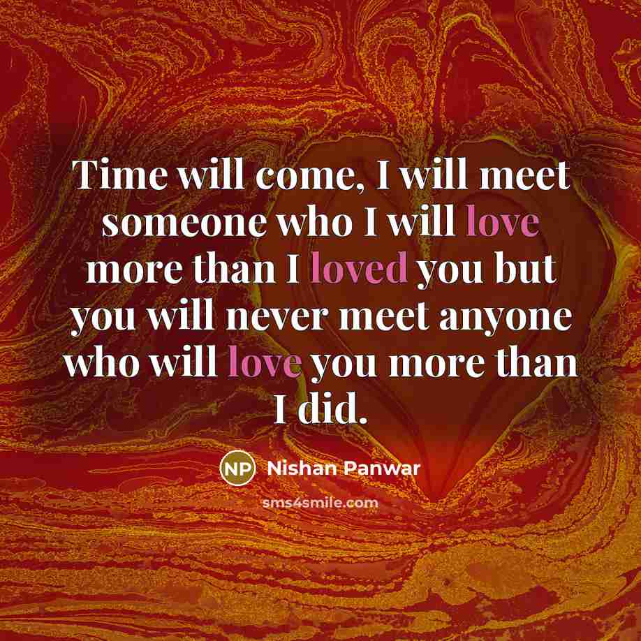 “Time will come, I will meet someone who I will love more than I loved you but you will never meet anyone who will love you more than I did.” quote by Nishan Panwar