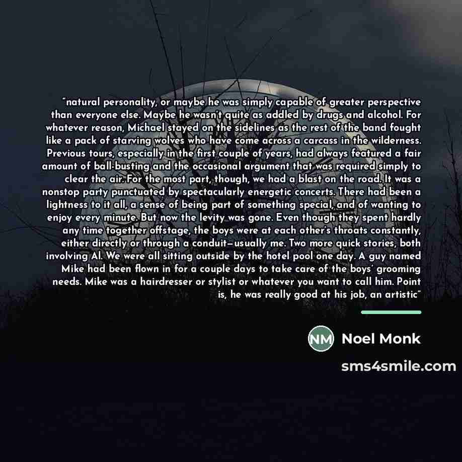“natural personality, or maybe he was simply capable of greater perspective than everyone else. Maybe he wasn’t quite as addled by drugs and alcohol. For whatever reason, Michael stayed on the sidelines as the rest of the band fought like a pack of starving wolves who have come across a carcass in…” quote by Noel Monk