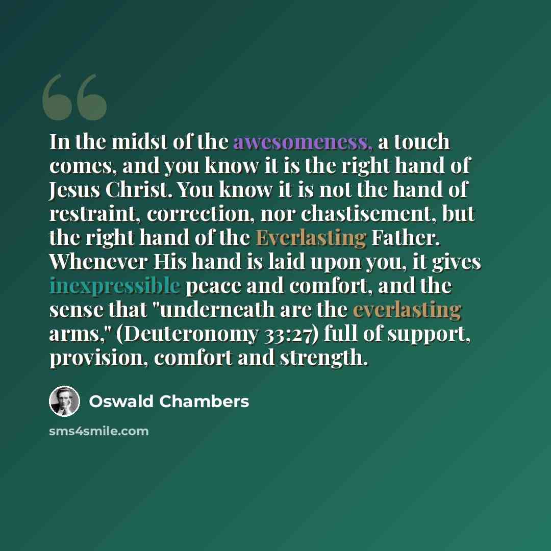 “In the midst of the awesomeness, a touch comes, and you know it is the right hand of Jesus Christ. You know it is not the hand of restraint, correction, nor chastisement, but the right hand of the Everlasting Father. Whenever His hand is laid upon you, it gives inexpressible peace and comfort, and…” quote by Oswald Chambers