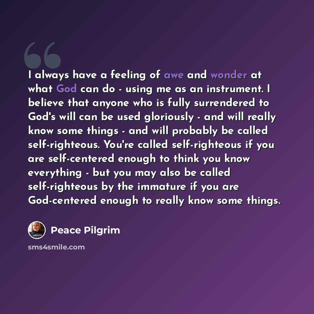 “I always have a feeling of awe and wonder at what God can do - using me as an instrument. I believe that anyone who is fully surrendered to God's will can be used gloriously - and will really know some things - and will probably be called self-righteous. You're called self-righteous if you are…” quote by Peace Pilgrim