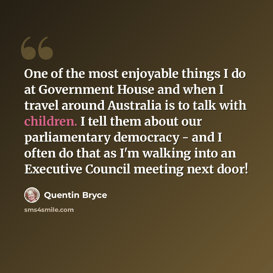 “One of the most enjoyable things I do at Government House and when I travel around Australia is to talk with children. I tell them about our parliamentary democracy - and I often do that as I'm walking into an Executive Council meeting next door!” quote by Quentin Bryce