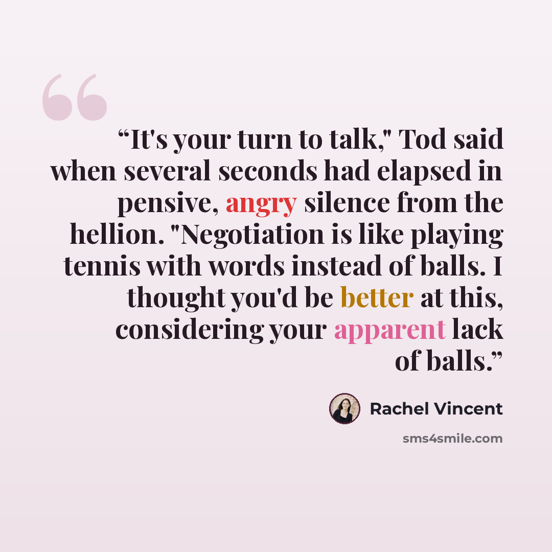 “It's your turn to talk," Tod said when several seconds had elapsed in pensive, angry silence from the hellion. "Negotiation is like playing tennis with words instead of balls. I thought you'd be better at this, considering your apparent lack of balls.” quote by Rachel Vincent