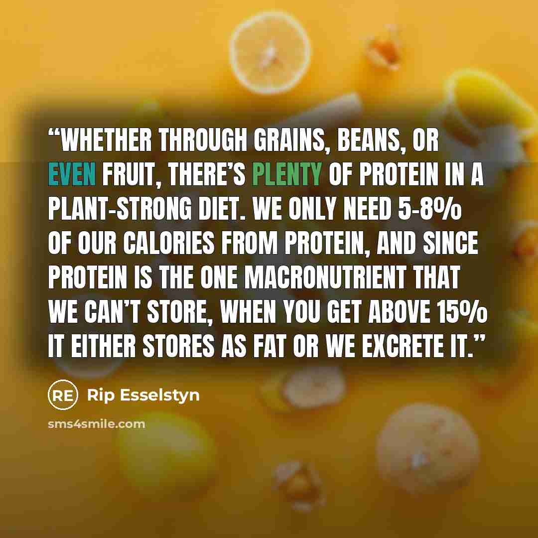 “Whether through grains, beans, or even fruit, there’s plenty of protein in a plant-strong diet. We only need 5-8% of our calories from protein, and since protein is the one macronutrient that we can’t store, when you get above 15% it either stores as fat or we excrete it.” quote by Rip Esselstyn
