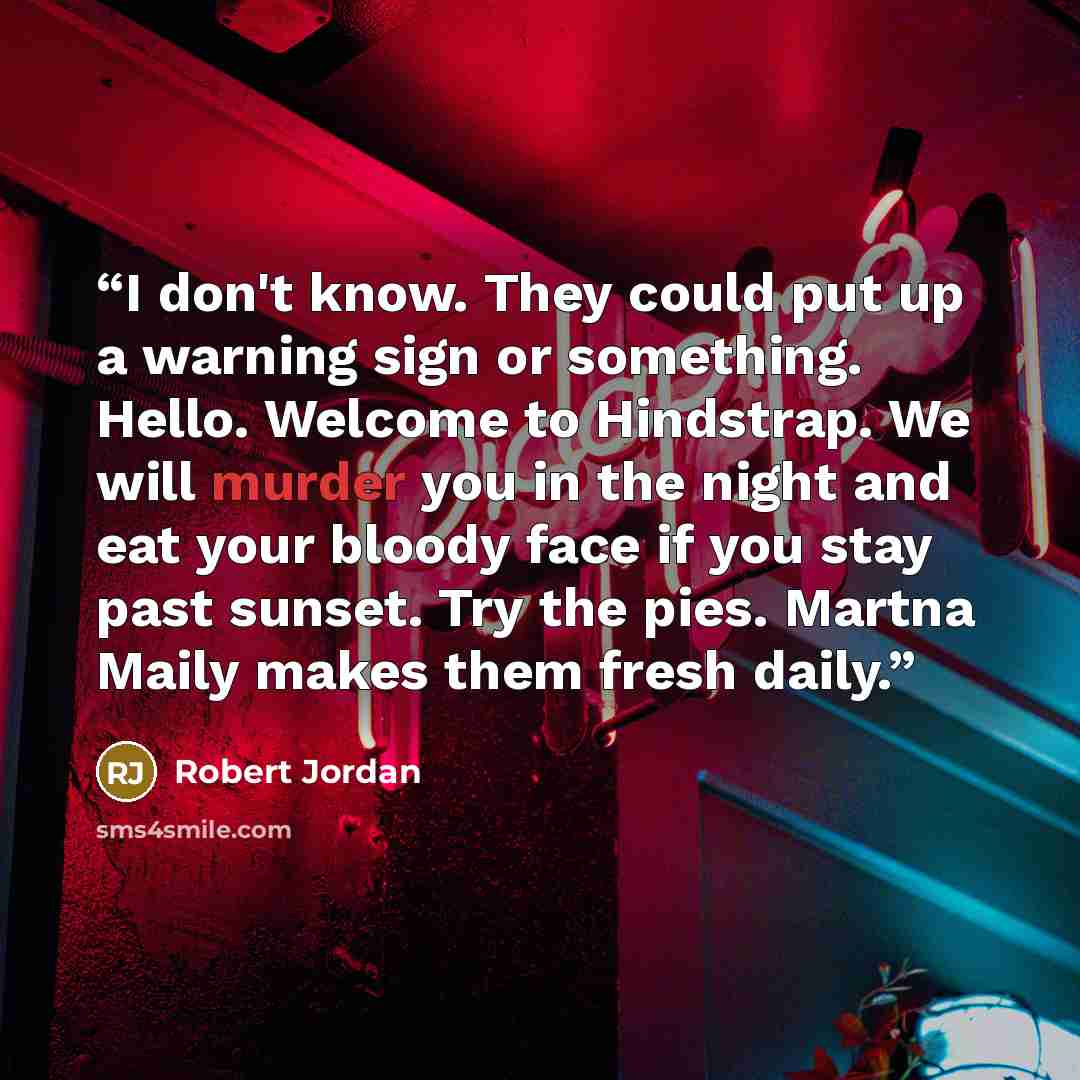 “I don't know. They could put up a warning sign or something. Hello. Welcome to Hindstrap. We will murder you in the night and eat your bloody face if you stay past sunset. Try the pies. Martna Maily makes them fresh daily.” quote by Robert Jordan