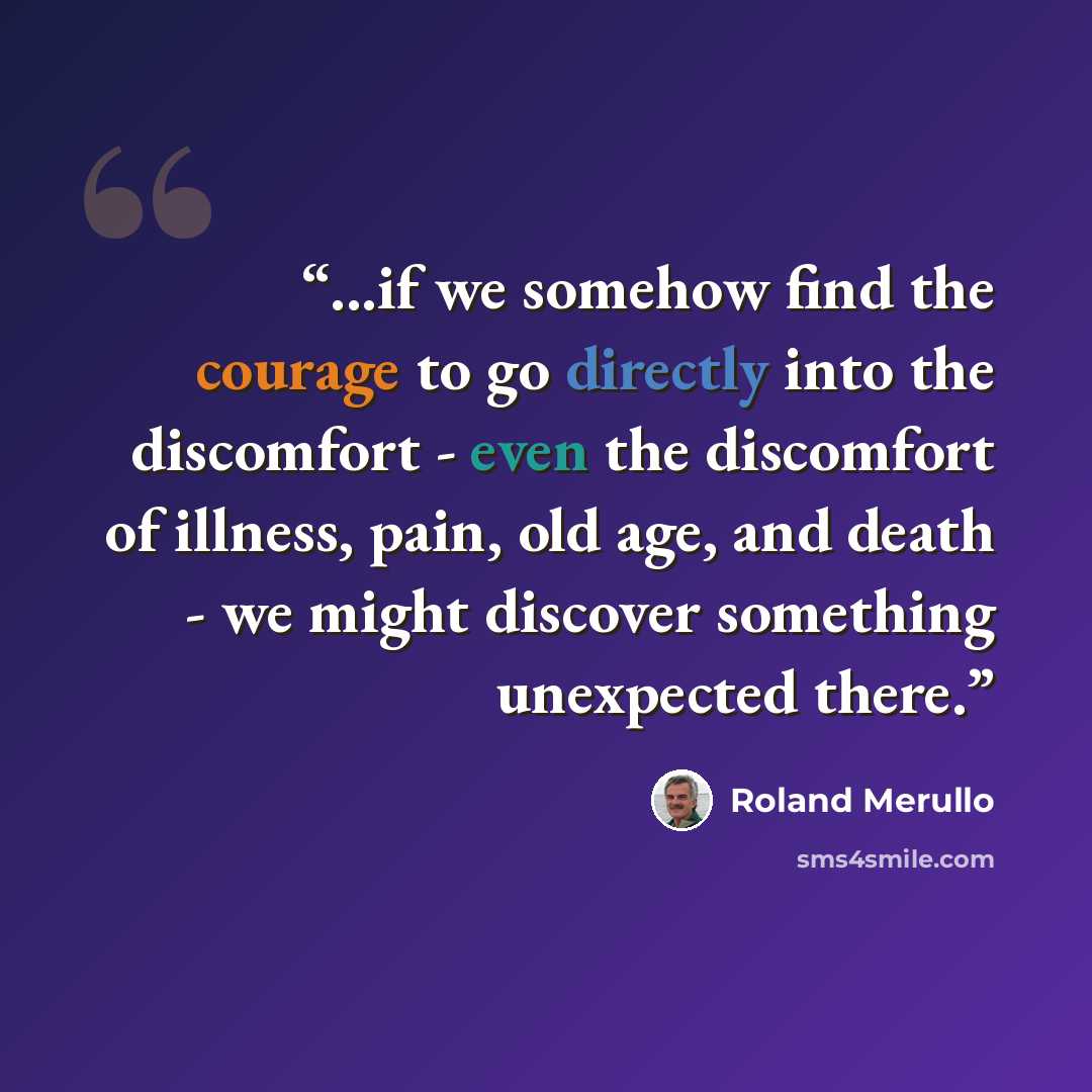 “...if we somehow find the courage to go directly into the discomfort - even the discomfort of illness, pain, old age, and death - we might discover something unexpected there.” quote by Roland Merullo