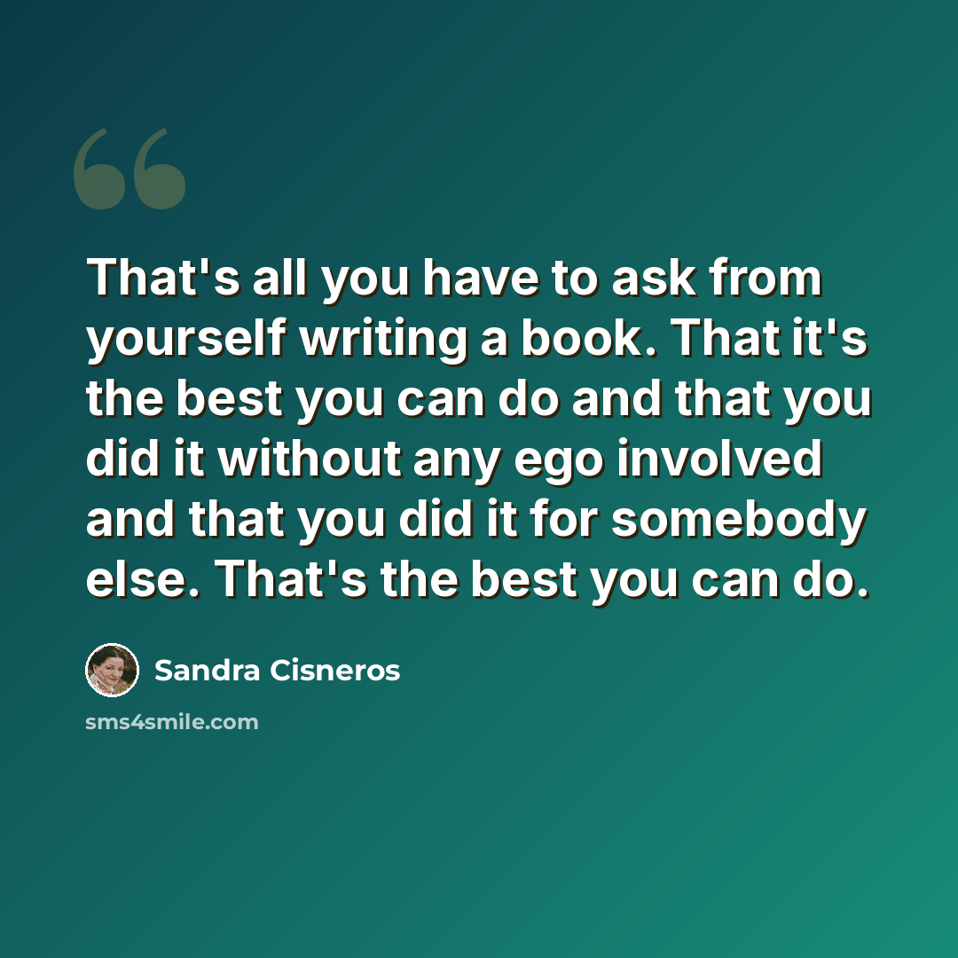 “That's all you have to ask from yourself writing a book. That it's the best you can do and that you did it without any ego involved and that you did it for somebody else. That's the best you can do.” quote by Sandra Cisneros