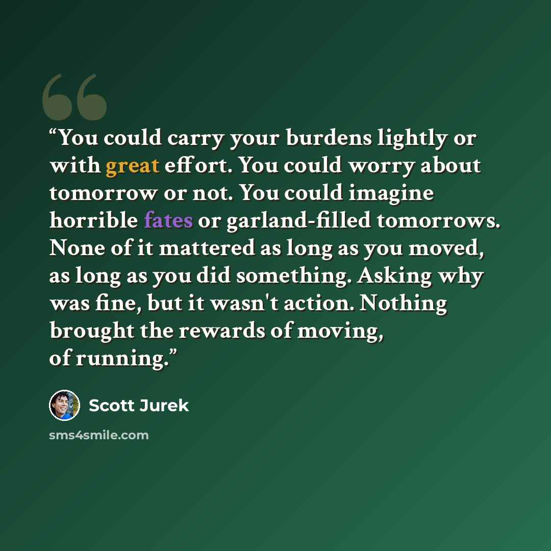 “You could carry your burdens lightly or with great effort. You could worry about tomorrow or not. You could imagine horrible fates or garland-filled tomorrows. None of it mattered as long as you moved, as long as you did something. Asking why was fine, but it wasn't action. Nothing brought the…” quote by Scott Jurek