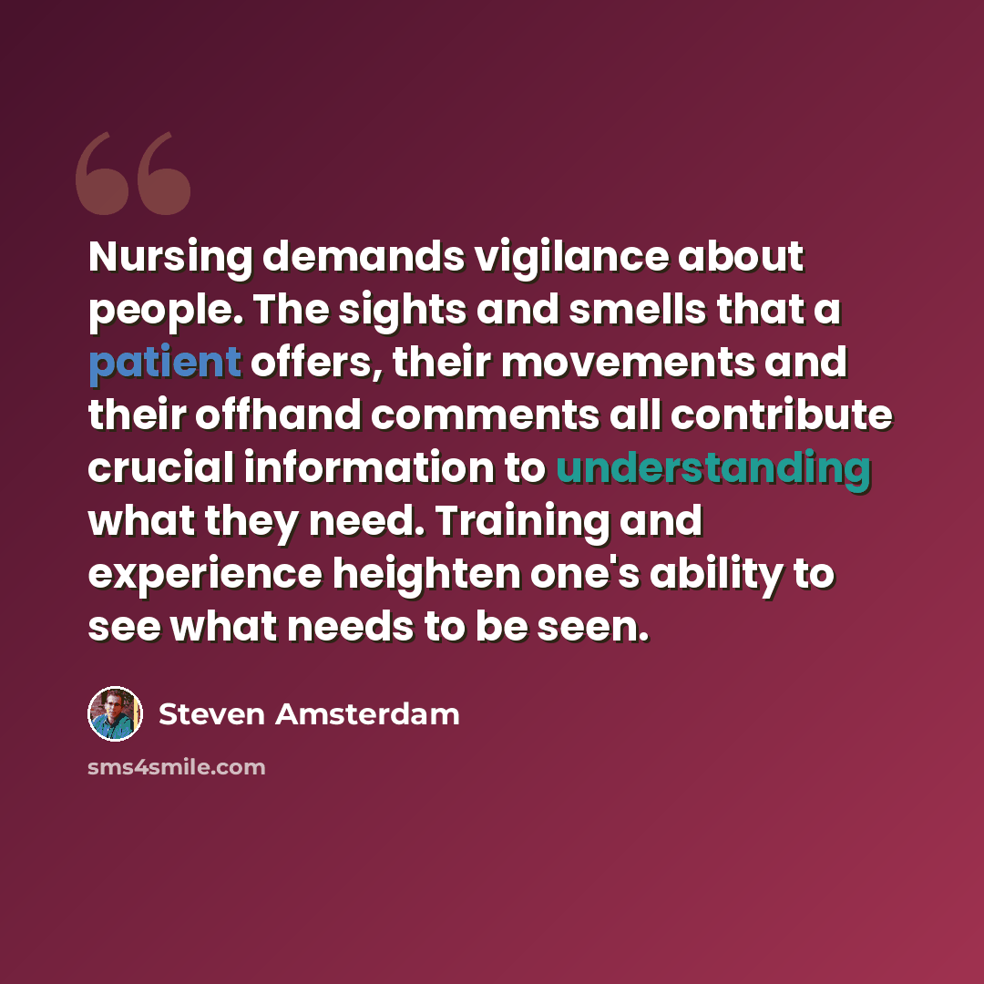 “Nursing demands vigilance about people. The sights and smells that a patient offers, their movements and their offhand comments all contribute crucial information to understanding what they need. Training and experience heighten one's ability to see what needs to be seen.” quote by Steven Amsterdam