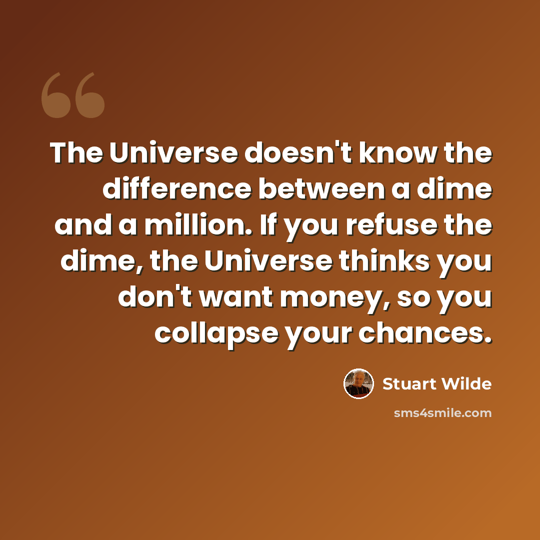 “The Universe doesn't know the difference between a dime and a million. If you refuse the dime, the Universe thinks you don't want money, so you collapse your chances.” quote by Stuart Wilde