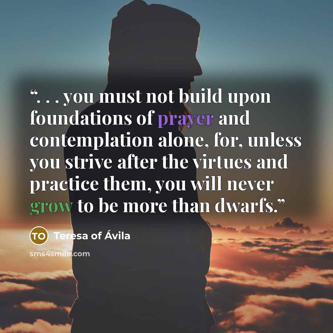 “. . . you must not build upon foundations of prayer and contemplation alone, for, unless you strive after the virtues and practice them, you will never grow to be more than dwarfs.” quote by Teresa of Ávila