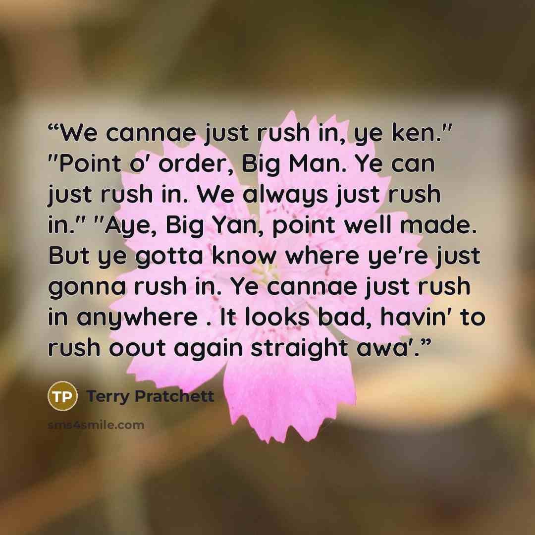 “We cannae just rush in, ye ken." "Point o' order, Big Man. Ye can just rush in. We always just rush in." "Aye, Big Yan, point well made. But ye gotta know where ye're just gonna rush in. Ye cannae just rush in anywhere . It looks bad, havin' to rush oout again straight awa'.” quote by Terry Pratchett