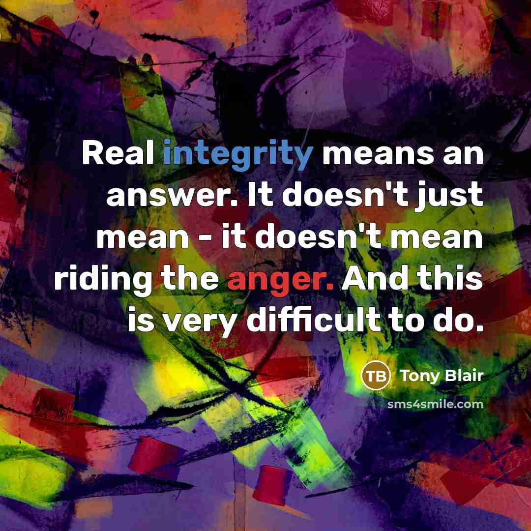“Real integrity means an answer. It doesn't just mean - it doesn't mean riding the anger. And this is very difficult to do.” quote by Tony Blair