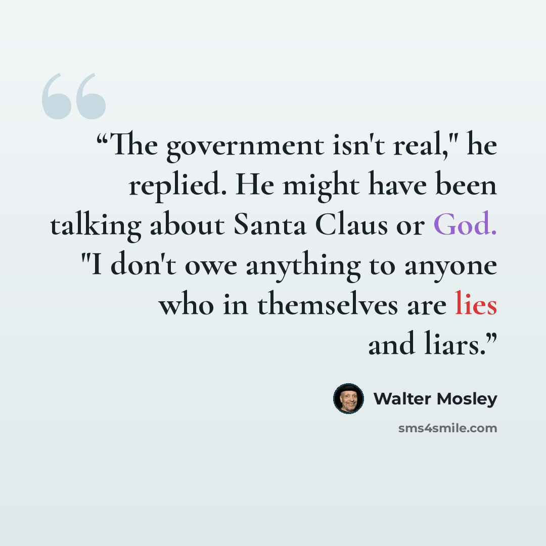 “The government isn't real," he replied. He might have been talking about Santa Claus or God. "I don't owe anything to anyone who in themselves are lies and liars.” quote by Walter Mosley