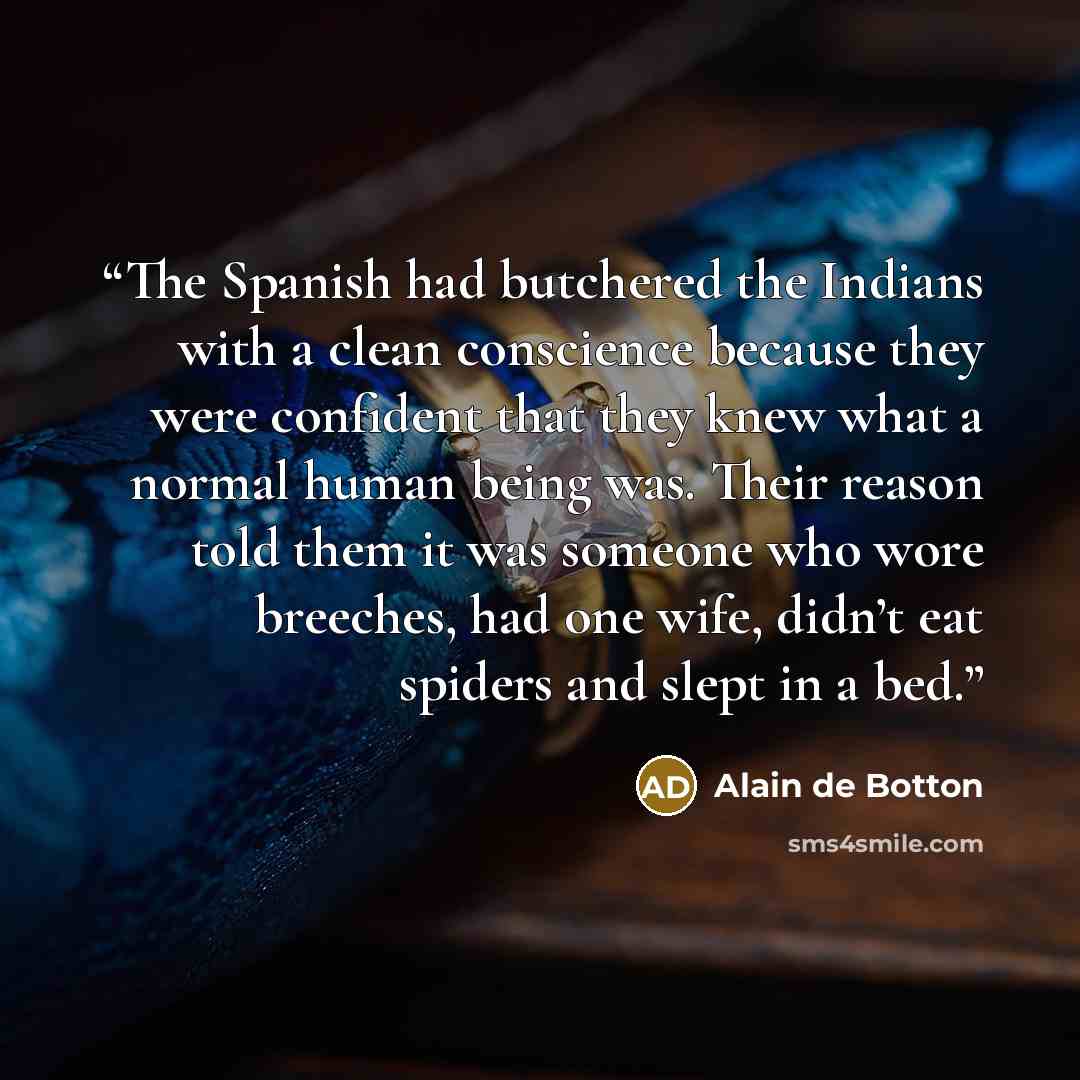“The Spanish had butchered the Indians with a clean conscience because they were confident that they knew what a normal human being was. Their reason told them it was someone who wore breeches, had one wife, didn’t eat spiders and slept in a bed.” quote by Alain de Botton