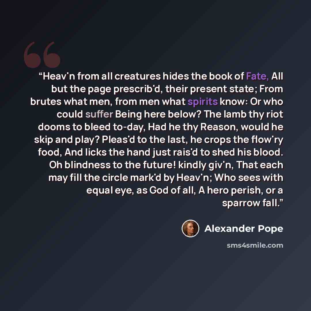 “Heav'n from all creatures hides the book of Fate, All but the page prescrib'd, their present state; From brutes what men, from men what spirits know: Or who could suffer Being here below? The lamb thy riot dooms to bleed to-day, Had he thy Reason, would he skip and play? Pleas'd to the last, he…” quote by Alexander Pope