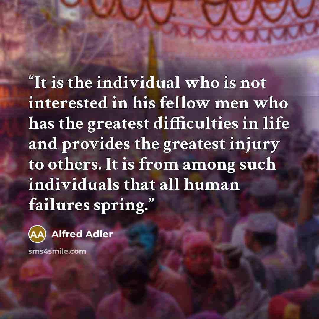 “It is the individual who is not interested in his fellow men who has the greatest difficulties in life and provides the greatest injury to others. It is from among such individuals that all human failures spring.” quote by Alfred Adler