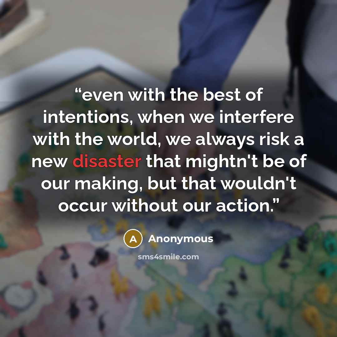 “even with the best of intentions, when we interfere with the world, we always risk a new disaster that mightn't be of our making, but that wouldn't occur without our action.” quote by Anonymous