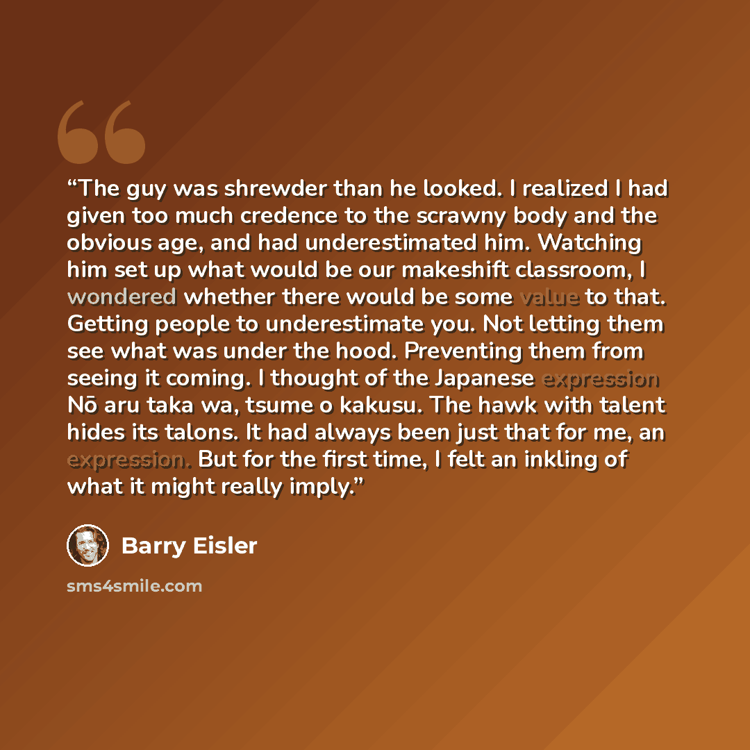 “The guy was shrewder than he looked. I realized I had given too much credence to the scrawny body and the obvious age, and had underestimated him. Watching him set up what would be our makeshift classroom, I wondered whether there would be some value to that. Getting people to underestimate you…” quote by Barry Eisler
