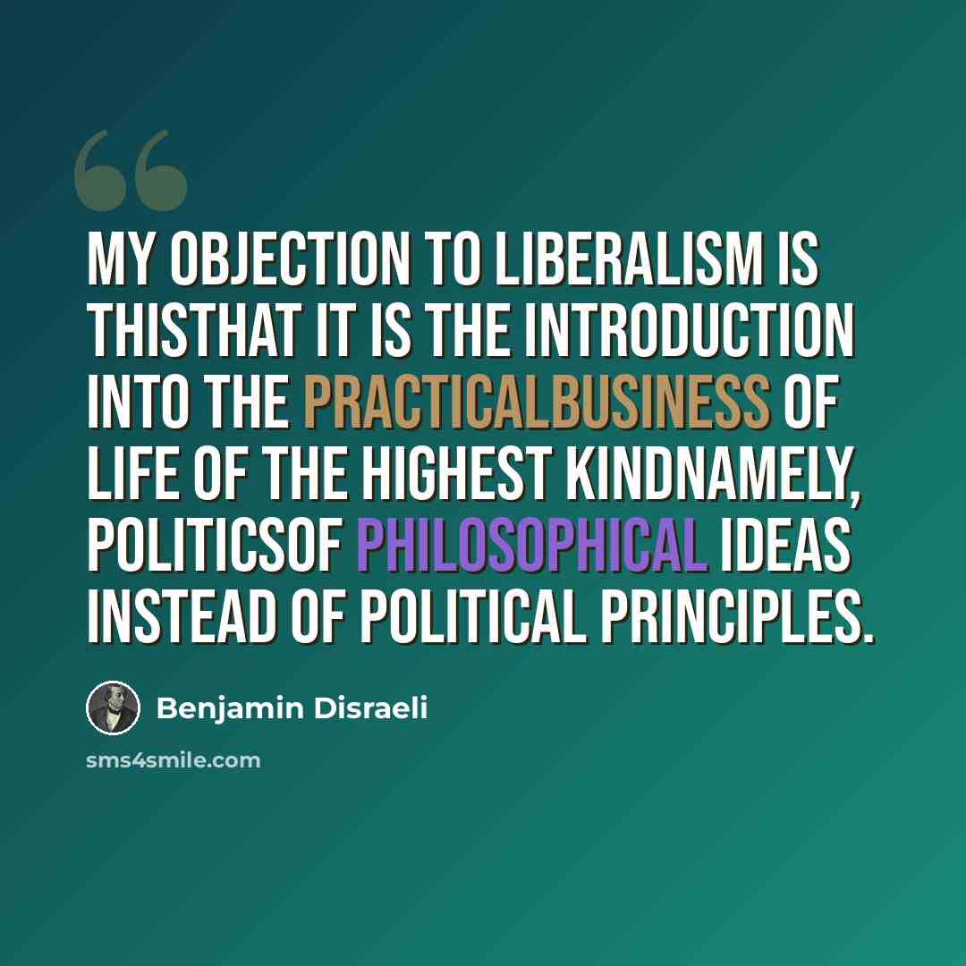 “My objection to Liberalism is thisthat it is the introduction into the practicalbusiness of life of the highest kindnamely, politicsof philosophical ideas instead of political principles.” quote by Benjamin Disraeli