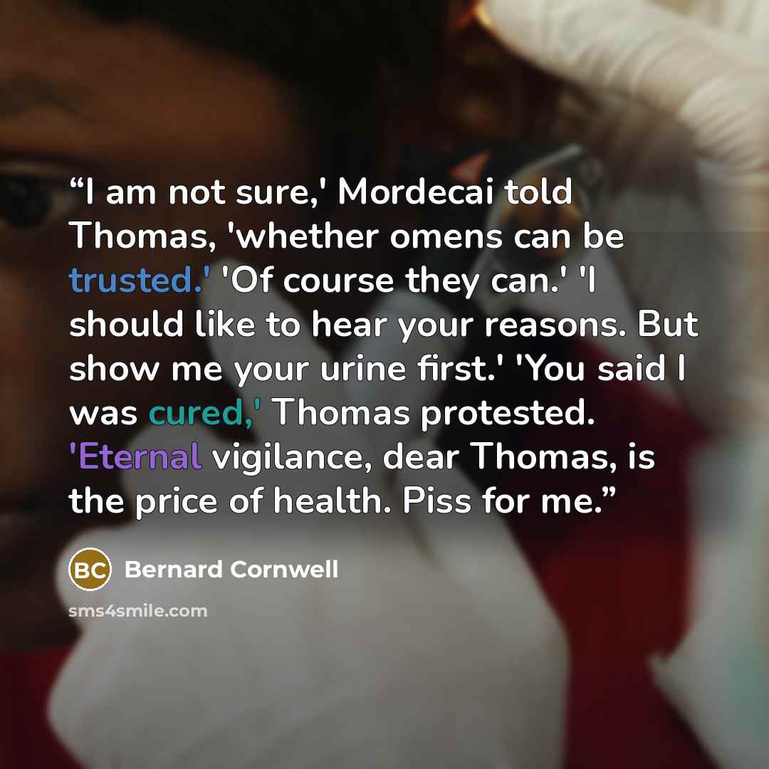 “I am not sure,' Mordecai told Thomas, 'whether omens can be trusted.' 'Of course they can.' 'I should like to hear your reasons. But show me your urine first.' 'You said I was cured,' Thomas protested. 'Eternal vigilance, dear Thomas, is the price of health. Piss for me.” quote by Bernard Cornwell
