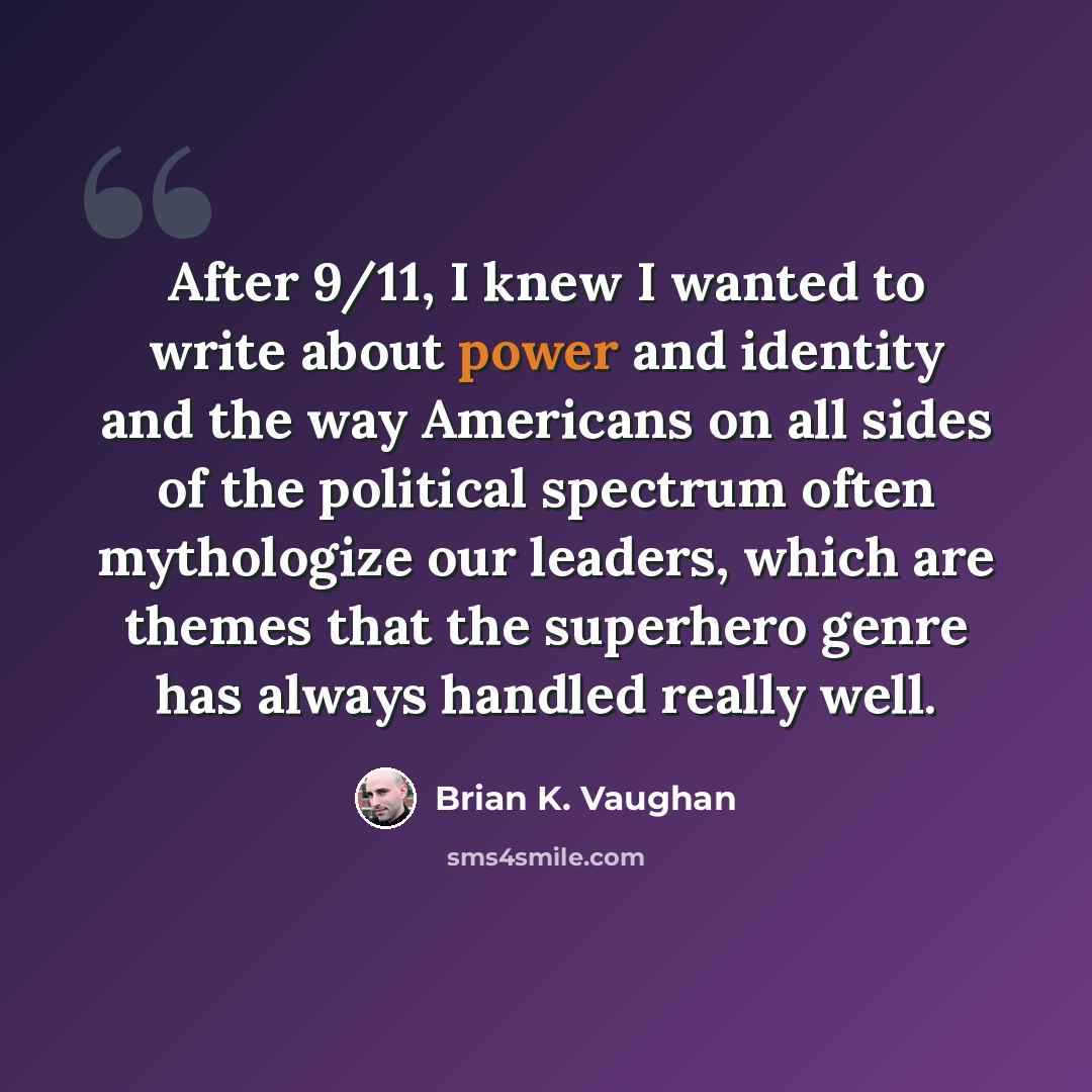 “After 9/11, I knew I wanted to write about power and identity and the way Americans on all sides of the political spectrum often mythologize our leaders, which are themes that the superhero genre has always handled really well.” quote by Brian K. Vaughan