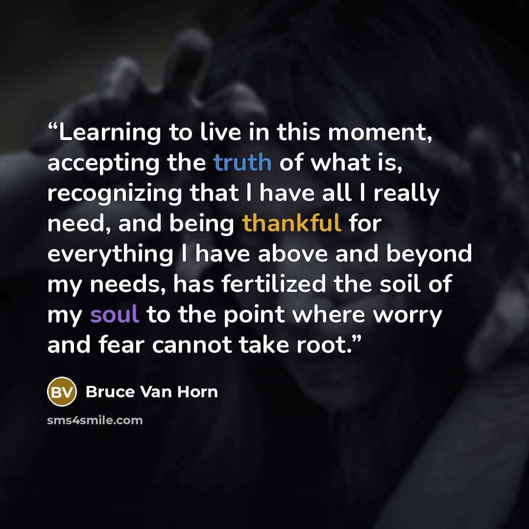 “Learning to live in this moment, accepting the truth of what is, recognizing that I have all I really need, and being thankful for everything I have above and beyond my needs, has fertilized the soil of my soul to the point where worry and fear cannot take root.” quote by Bruce Van Horn