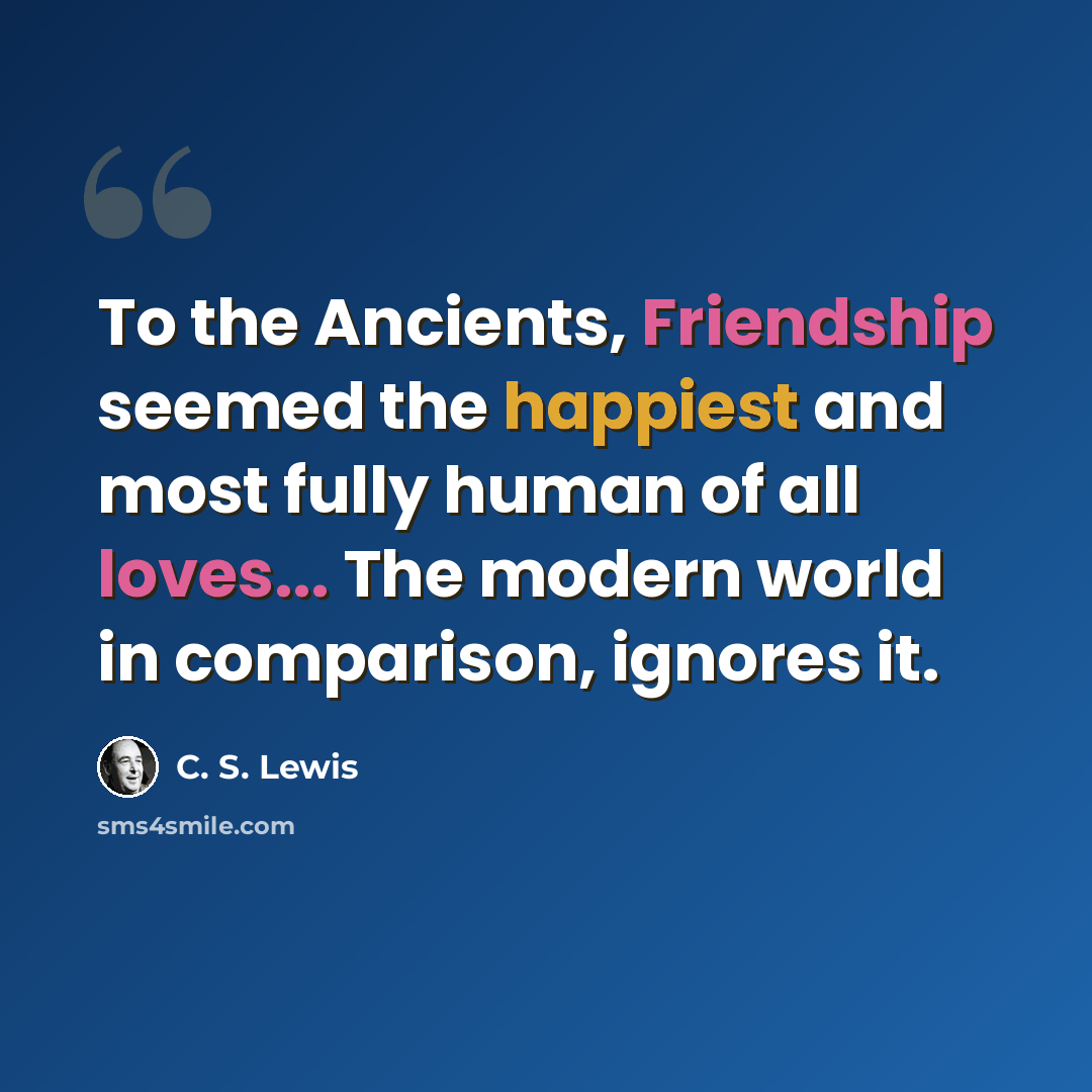 “To the Ancients, Friendship seemed the happiest and most fully human of all loves... The modern world in comparison, ignores it.” quote by C. S. Lewis