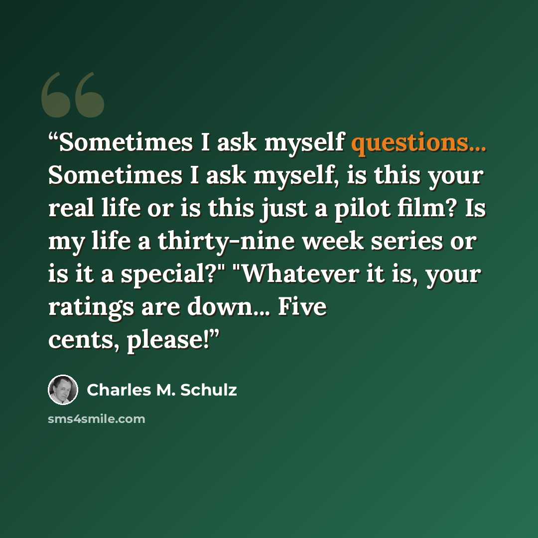 “Sometimes I ask myself questions... Sometimes I ask myself, is this your real life or is this just a pilot film? Is my life a thirty-nine week series or is it a special?" "Whatever it is, your ratings are down... Five cents, please!” quote by Charles M. Schulz