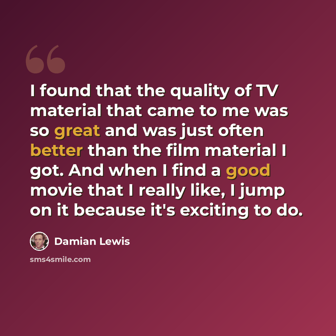 “I found that the quality of TV material that came to me was so great and was just often better than the film material I got. And when I find a good movie that I really like, I jump on it because it's exciting to do.” quote by Damian Lewis