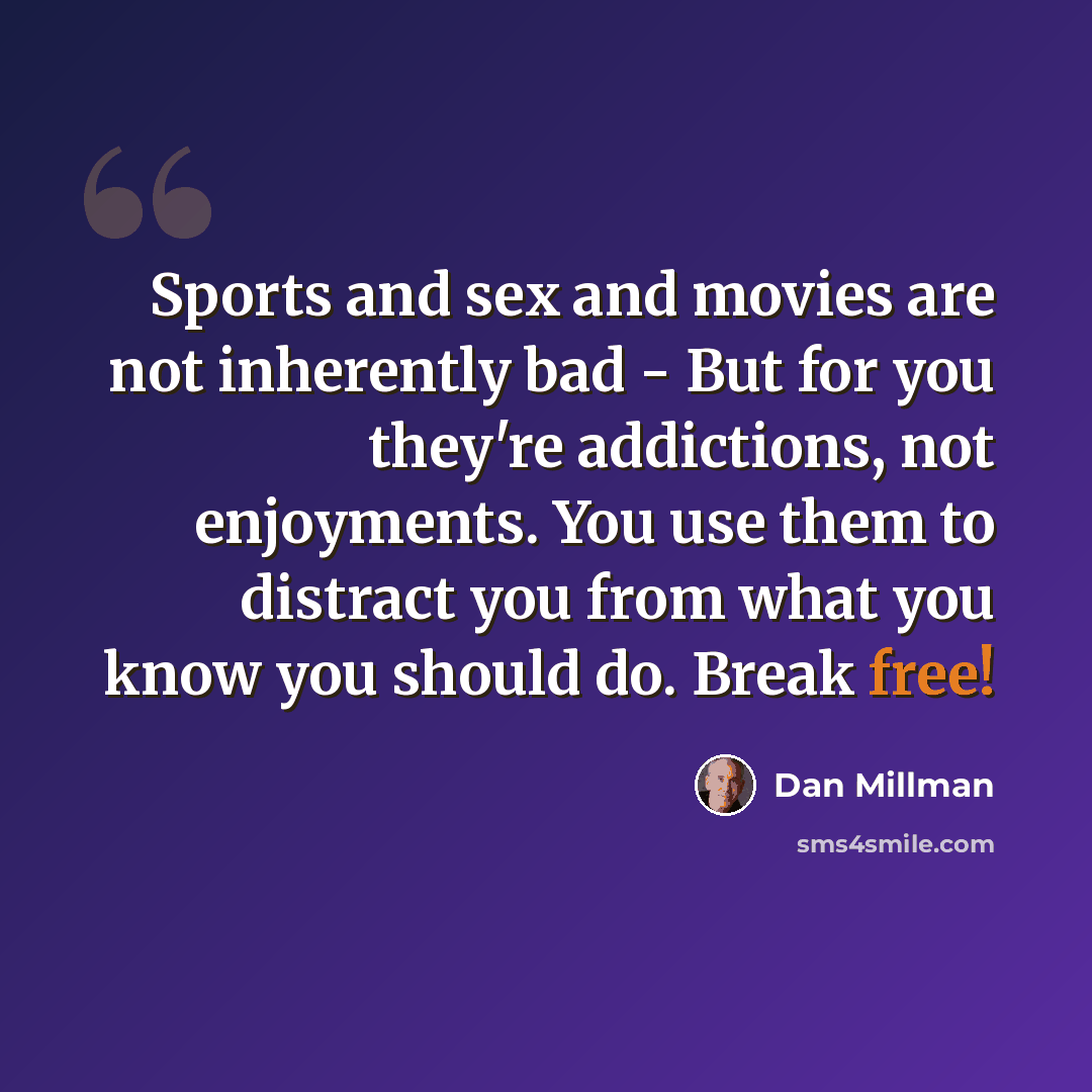 “Sports and sex and movies are not inherently bad - But for you they're addictions, not enjoyments. You use them to distract you from what you know you should do. Break free!” quote by Dan Millman
